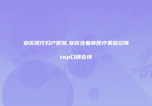 安庆现代妇产医院,安庆含羞草医疗美容诊所top口碑在线