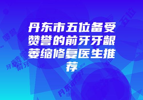 丹东市五位备受赞誉的前牙牙龈萎缩修复医生推荐