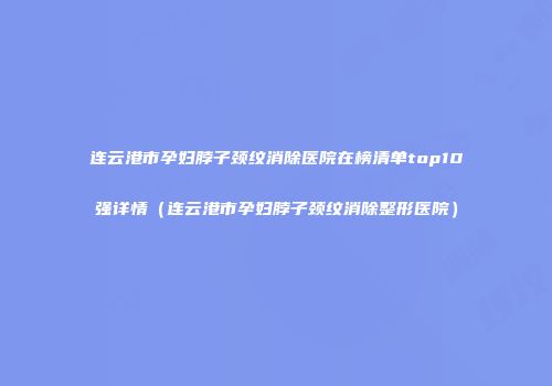 连云港市孕妇脖子颈纹消除医院在榜清单top10强详情（连云港市孕妇脖子颈纹消除整形医院）