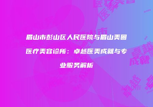 眉山市彭山区人民医院与眉山美圈医疗美容诊所：卓越医美成就与专业服务解析
