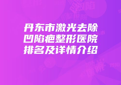 丹东市激光去除凹陷疤整形医院排名及详情介绍