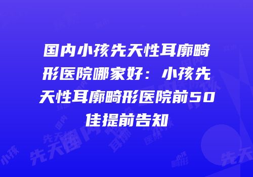 国内小孩先天性耳廓畸形医院哪家好：小孩先天性耳廓畸形医院前50佳提前告知