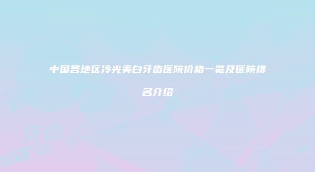 中国各地区冷光美白牙齿医院价格一览及医院排名介绍