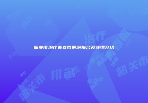 韶关市治疗青春痘医院排名及详细介绍