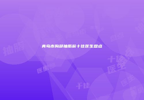青岛市胸部抽脂前十佳医生盘点