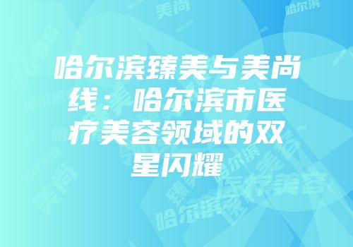 哈尔滨臻美与美尚线：哈尔滨市医疗美容领域的双星闪耀