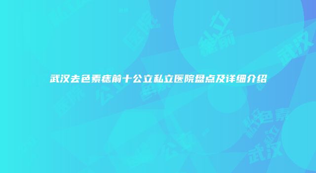 武汉去色素痣前十公立私立医院盘点及详细介绍