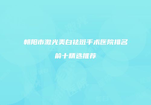 朝阳市激光美白祛斑手术医院排名前十精选推荐