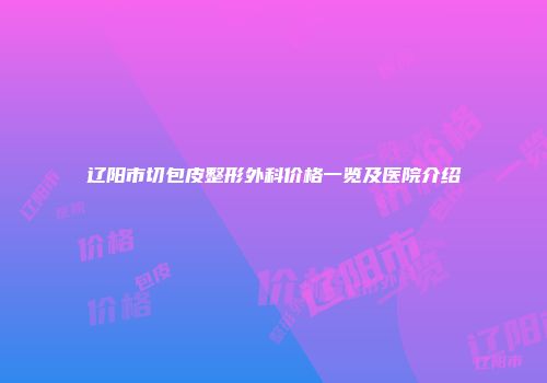 辽阳市切包皮整形外科价格一览及医院介绍