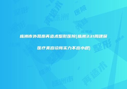 株洲市外耳廓再造术整形医院(株洲331周建屏医疗美容诊所实力不容小觑)