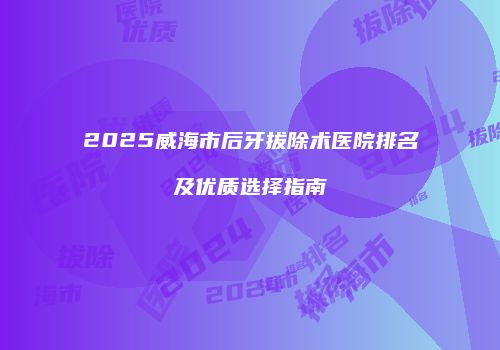 2025威海市后牙拔除术医院排名及优质选择指南