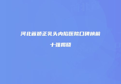 河北省矫正乳头内陷医院口碑榜前十强揭晓
