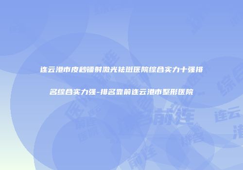 连云港市皮秒镭射激光祛斑医院综合实力十强排名综合实力强-排名靠前连云港市整形医院