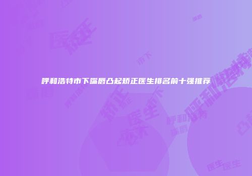 呼和浩特市下嘴唇凸起矫正医生排名前十强推荐