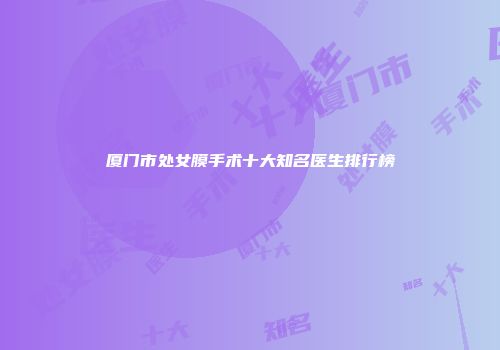 厦门市处女膜手术十大知名医生排行榜