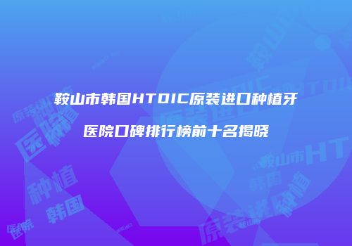 鞍山市韩国HTDIC原装进口种植牙医院口碑排行榜前十名揭晓