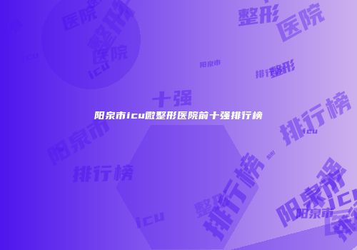 阳泉市icu微整形医院前十强排行榜