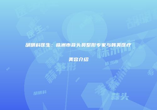 胡明科医生：株洲市蒜头鼻整形专家与韩美医疗美容介绍