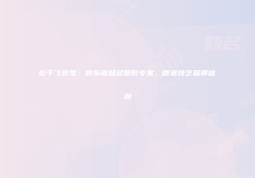 彭千飞医生：黔东南知名整形专家，精湛技艺赢得信赖