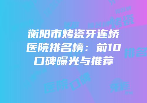 衡阳市烤瓷牙连桥医院排名榜：前10口碑曝光与推荐