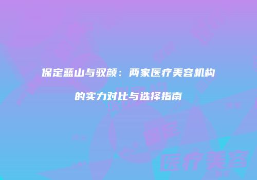 保定蓝山与驭颜：两家医疗美容机构的实力对比与选择指南