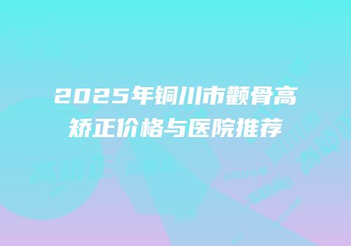 2025年铜川市颧骨高矫正价格与医院推荐