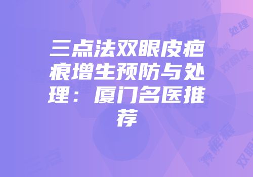 三点法双眼皮疤痕增生预防与处理：厦门名医推荐