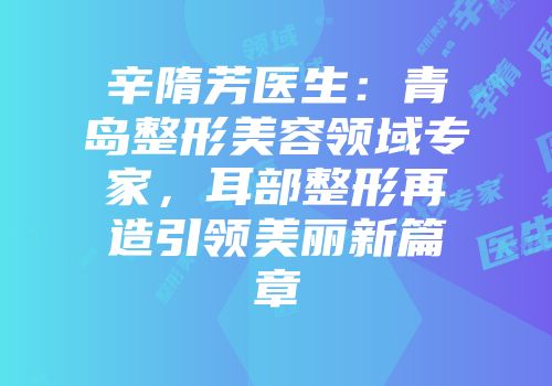 辛隋芳医生：青岛整形美容领域专家，耳部整形再造引领美丽新篇章
