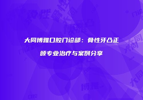 大同博雅口腔门诊部：骨性牙凸正颌专业治疗与案例分享