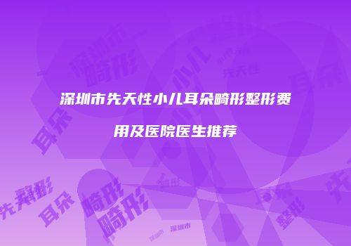 深圳市先天性小儿耳朵畸形整形费用及医院医生推荐