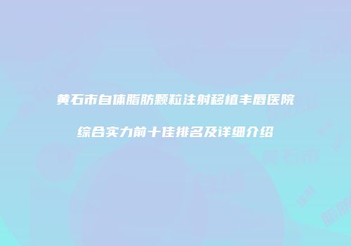 黄石市自体脂肪颗粒注射移植丰唇医院综合实力前十佳排名及详细介绍
