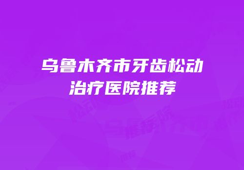 乌鲁木齐市牙齿松动治疗医院推荐