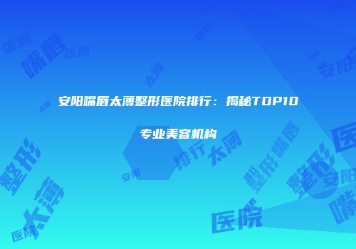 安阳嘴唇太薄整形医院排行：揭秘TOP10专业美容机构