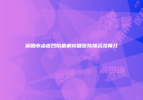 莆田市点痣凹陷疤痕修复医院排名及简介