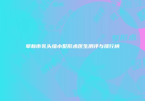 阜新市乳头缩小整形术医生测评与排行榜