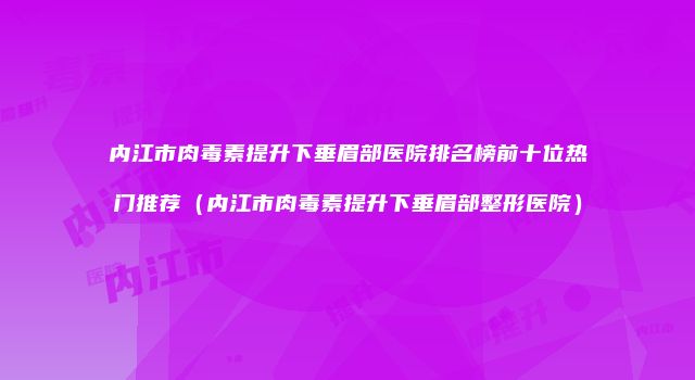 内江市肉毒素提升下垂眉部医院排名榜前十位热门推荐（内江市肉毒素提升下垂眉部整形医院）