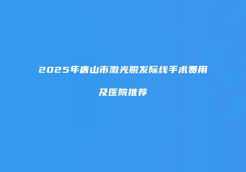 2025年唐山市激光脱发际线手术费用及医院推荐