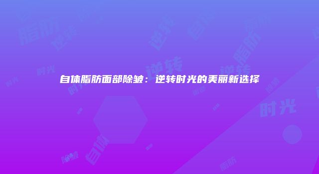 自体脂肪面部除皱：逆转时光的美丽新选择
