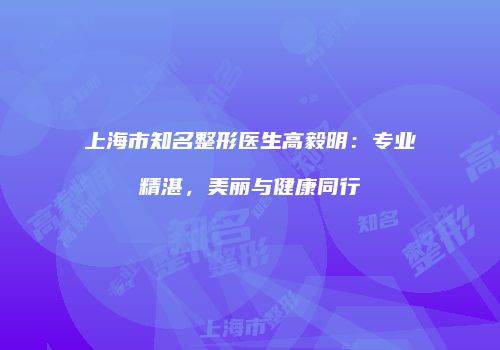 上海市知名整形医生高毅明：专业精湛，美丽与健康同行