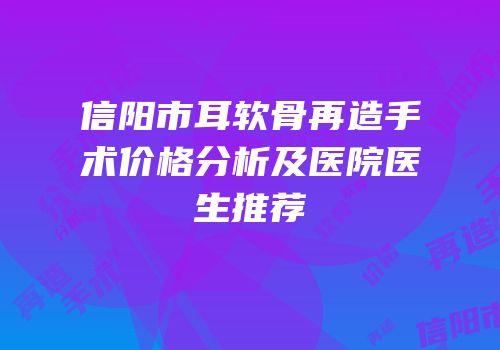 信阳市耳软骨再造手术价格分析及医院医生推荐
