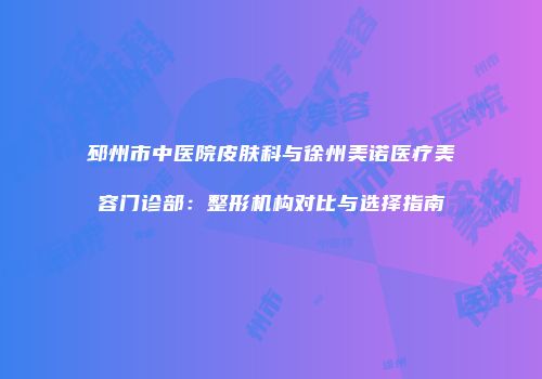 邳州市中医院皮肤科与徐州美诺医疗美容门诊部：整形机构对比与选择指南