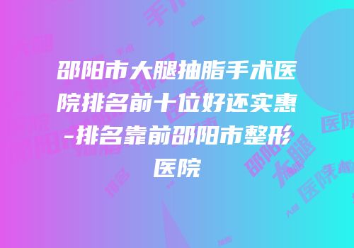 邵阳市大腿抽脂手术医院排名前十位好还实惠-排名靠前邵阳市整形医院