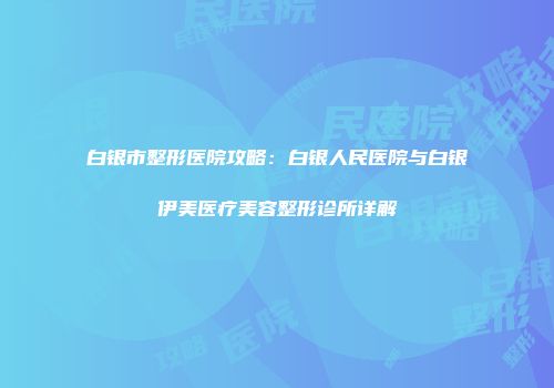 白银市整形医院攻略：白银人民医院与白银伊美医疗美容整形诊所详解