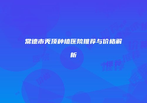 常德市秃顶种植医院推荐与价格解析