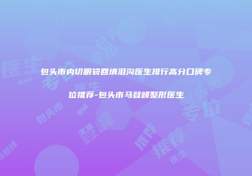包头市内切眼袋回填泪沟医生排行高分口碑专位推荐-包头市马登峰整形医生