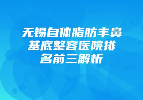 无锡自体脂肪丰鼻基底整容医院排名前三解析