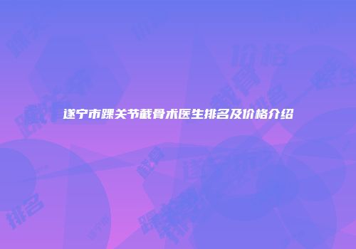 遂宁市踝关节截骨术医生排名及价格介绍