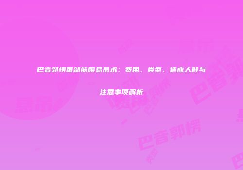 巴音郭楞面部筋膜悬吊术：费用、类型、适应人群与注意事项解析