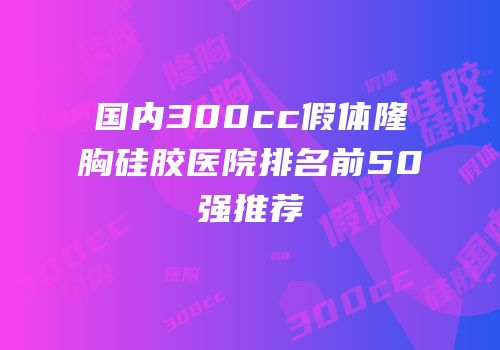 国内300cc假体隆胸硅胶医院排名前50强推荐