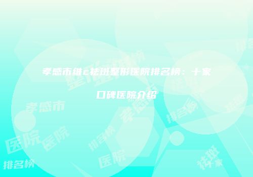 孝感市维c祛斑整形医院排名榜：十家口碑医院介绍
